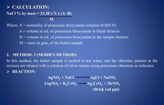  CALCULATION:
NaCl % by mass = 23.38 x N x (A−B)
M
Where, N = normality of potassium thiocyanate solution (0.005 N)
A = volume in ml, of potassium thiocyanate in blank titration
B = volume in ml, of potassium thiocyanate in the sample titration
M = mass in gms, of the butter sample.
2. METHOD: 2 (MOHR'S METHOD):
In this method, the butter sample is melted in hot water, and the chlorides present in the
mixture are titrated with a solution of silver nitrate using potassium chromate as indicator.
 REACTION:
AgNO3 + NaCl AgCl + NaNO3
2AgNO3 + K2CrO4 Ag2CrO4 + 2KNO3
(Brick red ppt)
 