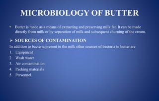 MICROBIOLOGY OF BUTTER
• Butter is made as a means of extracting and preserving milk fat. It can be made
directly from milk or by separation of milk and subsequent churning of the cream.
 SOURCES OF CONTAMINATION
In addition to bacteria present in the milk other sources of bacteria in butter are
1. Equipment
2. Wash water
3. Air contamination
4. Packing materials
5. Personnel.
 