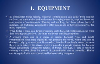 1. EQUIPMENT
 In smallholder butter-making, bacterial contamination can come from unclean
surfaces, the butter maker and wash water. Packaging materials, cups and leaves are
also sources of contaminants. Washing and smoking the churn reduces bacterial
numbers. But traditional equipment is often porous and is therefore a reservoir for
many organisms.
 When butter is made on a larger processing scale, bacterial contamination can come
from holding-tank surfaces, the churn and butter-handling equipment.
 A wooden churn can be a source of serious bacterial, yeast and mould
contamination since these organisms can penetrate the wood, where they can be
destroyed only by extreme heat. If a wooden churn has loose bands, cream can enter
the crevices between the staves, where it provides a growth medium for bacteria
which contaminate subsequent batches of butter. However, if care is taken in
cleaning a wooden churn this source of contamination can be controlled. Similar
care is required with scotch hands and butter-working equipment.
 