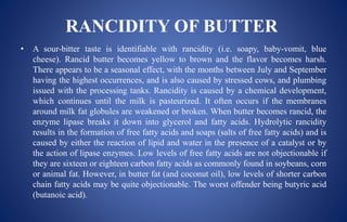RANCIDITY OF BUTTER
• A sour-bitter taste is identifiable with rancidity (i.e. soapy, baby-vomit, blue
cheese). Rancid butter becomes yellow to brown and the flavor becomes harsh.
There appears to be a seasonal effect, with the months between July and September
having the highest occurrences, and is also caused by stressed cows, and plumbing
issued with the processing tanks. Rancidity is caused by a chemical development,
which continues until the milk is pasteurized. It often occurs if the membranes
around milk fat globules are weakened or broken. When butter becomes rancid, the
enzyme lipase breaks it down into glycerol and fatty acids. Hydrolytic rancidity
results in the formation of free fatty acids and soaps (salts of free fatty acids) and is
caused by either the reaction of lipid and water in the presence of a catalyst or by
the action of lipase enzymes. Low levels of free fatty acids are not objectionable if
they are sixteen or eighteen carbon fatty acids as commonly found in soybeans, corn
or animal fat. However, in butter fat (and coconut oil), low levels of shorter carbon
chain fatty acids may be quite objectionable. The worst offender being butyric acid
(butanoic acid).
 
