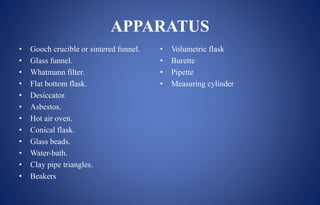 APPARATUS
• Gooch crucible or sintered funnel.
• Glass funnel.
• Whatmann filter.
• Flat bottom flask.
• Desiccator.
• Asbestos.
• Hot air oven.
• Conical flask.
• Glass beads.
• Water-bath.
• Clay pipe triangles.
• Beakers
• Volumetric flask
• Burette
• Pipette
• Measuring cylinder
 