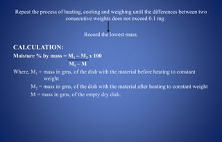 Repeat the process of heating, cooling and weighing until the differences between two
consecutive weights does not exceed 0.1 mg
Record the lowest mass.
CALCULATION:
Moisture % by mass = M1 – M2 x 100
M1 – M
Where, M1 = mass in gms, of the dish with the material before heating to constant
weight
M2 = mass in gms, of the dish with the material after heating to constant weight
M = mass in gms, of the empty dry dish.
 