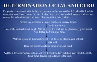 DETERMINATION OF FAT AND CURD
Fat portion is removed with the help of petroleum ether and residue left behind is dried for
determination of curd content. In case of table butter, it is curd and salt content and thus salt
content has to be determined separately for calculating curd content.
Prepare a celite mat in a Gooch crucible or sintered funnel.
Dry in hot air oven
Cool in the desiccator and weigh. Alternatively, dry, cool and weigh ordinary glass funnel
with folded 12.5 cm filter paper.
Melt the residue in the moisture dish + 25 to 50 ml of petroleum solvent.
Mix well
Place the funnel with filter paper on a filter stand.
Wet the filter paper with petroleum solvent. Decant the fatty solution from the dish into the
filter paper, leaving the sediment in the dish.
 