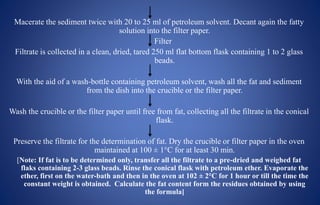 Macerate the sediment twice with 20 to 25 ml of petroleum solvent. Decant again the fatty
solution into the filter paper.
Filter
Filtrate is collected in a clean, dried, tared 250 ml flat bottom flask containing 1 to 2 glass
beads.
With the aid of a wash-bottle containing petroleum solvent, wash all the fat and sediment
from the dish into the crucible or the filter paper.
Wash the crucible or the filter paper until free from fat, collecting all the filtrate in the conical
flask.
Preserve the filtrate for the determination of fat. Dry the crucible or filter paper in the oven
maintained at 100 ± 1°C for at least 30 min.
[Note: If fat is to be determined only, transfer all the filtrate to a pre-dried and weighed fat
flaks containing 2-3 glass beads. Rinse the conical flask with petroleum ether. Evaporate the
ether, first on the water-bath and then in the oven at 102 ± 2°C for 1 hour or till the time the
constant weight is obtained. Calculate the fat content form the residues obtained by using
the formula]
 