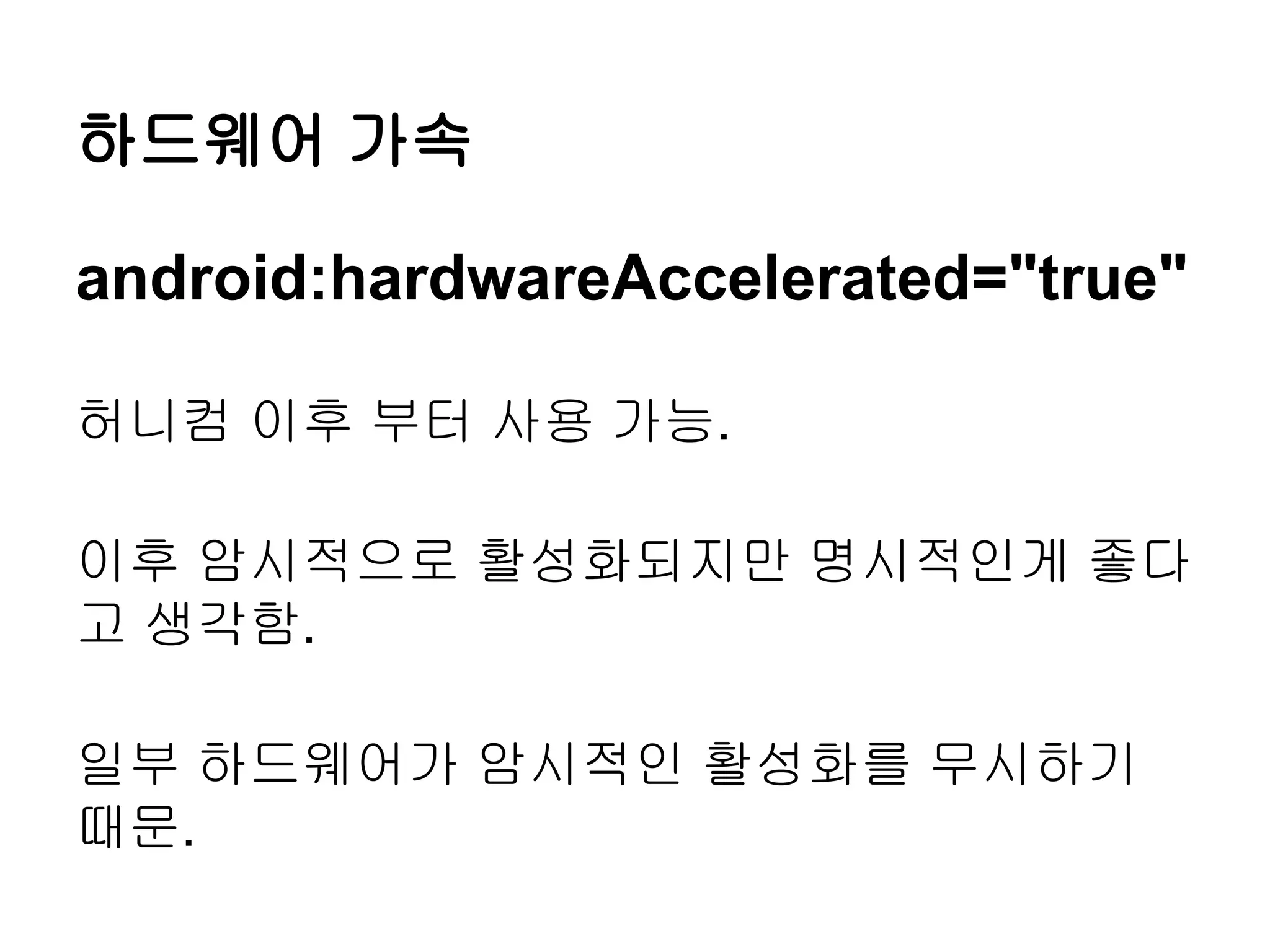 하드웨어 가속

android:hardwareAccelerated="true"

허니컴 이후 부터 사용 가능.

이후 암시적으로 활성화되지만 명시적인게 좋다
고 생각함.

일부 하드웨어가 암시적인 활성화를 무시하기
때문.
 