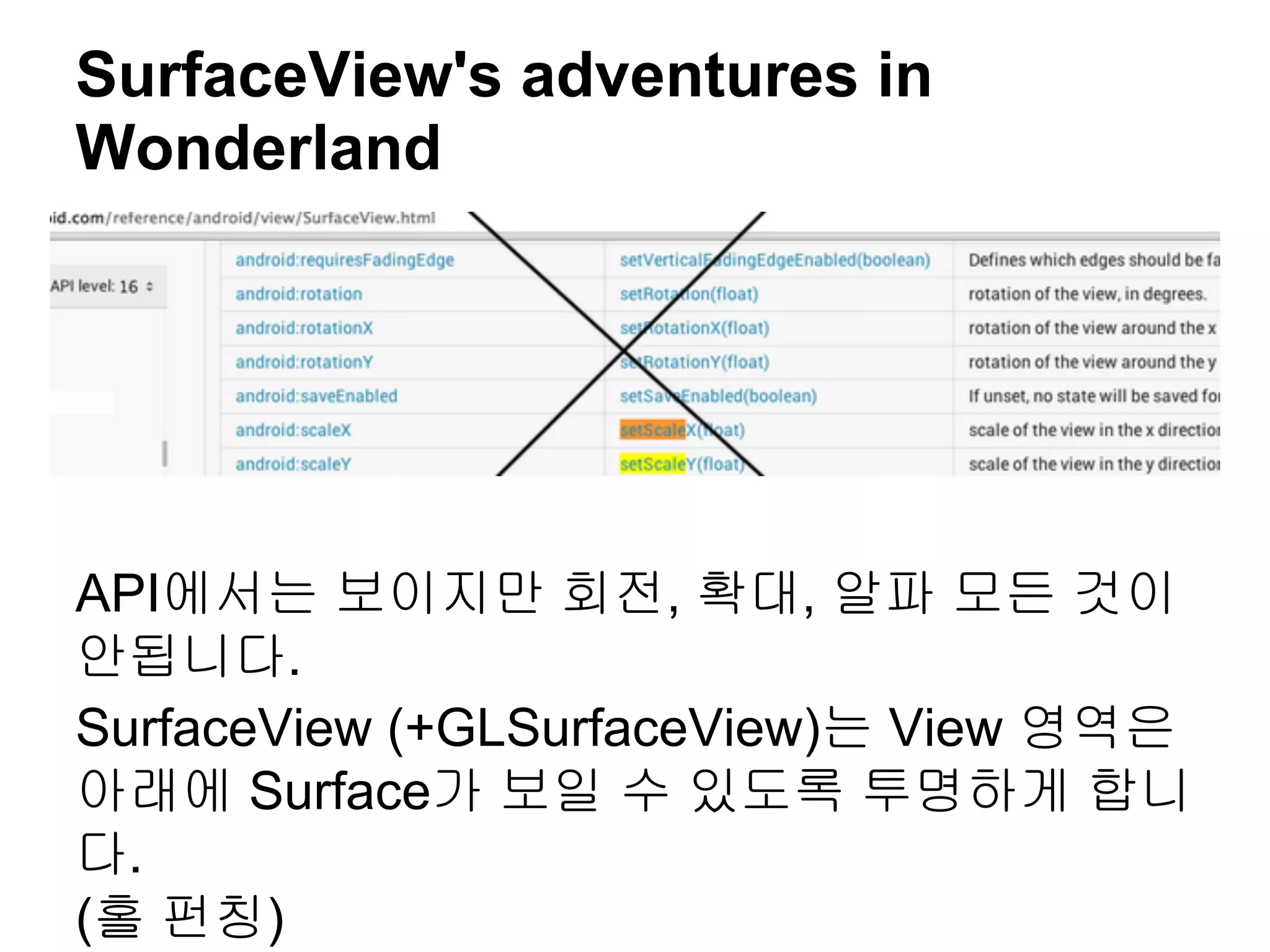 SurfaceView's adventures in
Wonderland




API에서는 보이지만 회전, 확대, 알파 모든 것이
안됩니다.
SurfaceView (+GLSurfaceView)는 View 영역은
아래에 Surface가 보일 수 있도록 투명하게 합니
다.
(홀 펀칭)
 