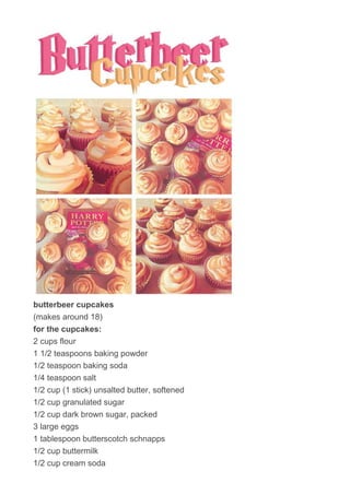 butterbeer cupcakes
(makes around 18)
for the cupcakes:
2 cups flour
1 1/2 teaspoons baking powder
1/2 teaspoon baking soda
1/4 teaspoon salt
1/2 cup (1 stick) unsalted butter, softened
1/2 cup granulated sugar
1/2 cup dark brown sugar, packed
3 large eggs
1 tablespoon butterscotch schnapps
1/2 cup buttermilk
1/2 cup cream soda
 