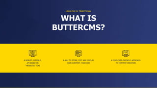 A ROBUST, FLEXIBLE,
API-BASED OR
“HEADLESS” CMS
WHAT IS
BUTTERCMS?
A WAY TO STORE, EDIT AND DISPLAY
YOUR CONTENT, YOUR WAY
A DEVELOPER-FRIENDLY APPROACH
TO CONTENT CREATION
HEADLESS VS. TRADITIONAL
 