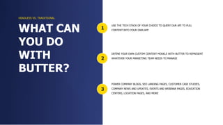 3
2
1
USE THE TECH STACK OF YOUR CHOICE TO QUERY OUR API TO PULL
CONTENT INTO YOUR OWN APP
DEFINE YOUR OWN CUSTOM CONTENT MODELS WITH BUTTER TO REPRESENT
WHATEVER YOUR MARKETING TEAM NEEDS TO MANAGE
POWER COMPANY BLOGS, SEO LANDING PAGES, CUSTOMER CASE STUDIES,
COMPANY NEWS AND UPDATES, EVENTS AND WEBINAR PAGES, EDUCATION
CENTERS, LOCATION PAGES, AND MORE
WHAT CAN
YOU DO
WITH
BUTTER?
HEADLESS VS. TRADITIONAL
 