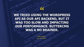 WE TRIED USING THE WORDPRESS
API AS OUR API BACKEND, BUT IT
WAS TOO SLOW AND IMPACTING
OUR PERFORMANCE. BUTTERCMS
WAS A NO BRAINER.
DREW JOHNSON
CEO, APP PARTNER
 