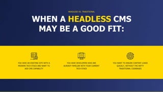 YOU HAVE AN EXISTING SITE WITH A
MODERN TECH STACK AND WANT TO
ADD CMS CAPABILITY
WHEN A HEADLESS CMS
MAY BE A GOOD FIT:
YOU HAVE DEVELOPERS WHO ARE
ALREADY FAMILIAR WITH YOUR CURRENT
TECH STACK
HEADLESS VS. TRADITIONAL
YOU WANT TO ENSURE CONTENT LOADS
QUICKLY, WITHOUT THE HEFTY
TRADITIONAL CODEBASES
 