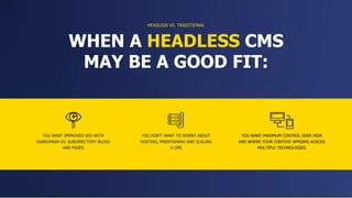 YOU WANT IMPROVED SEO WITH
SUBDOMAIN VS. SUBDIRECTORY BLOGS
AND PAGES
WHEN A HEADLESS CMS
MAY BE A GOOD FIT:
YOU DON’T WANT TO WORRY ABOUT
HOSTING, MAINTAINING AND SCALING
A CMS
HEADLESS VS. TRADITIONAL
YOU WANT MAXIMUM CONTROL OVER HOW
AND WHERE YOUR CONTENT APPEARS ACROSS
MULTIPLE TECHNOLOGIES
 