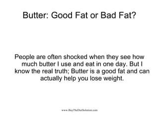 Butter: Good Fat or Bad Fat? People are often shocked when they see how much butter I use and eat in one day. But I know the real truth; Butter is a good fat and can actually help you lose weight. 