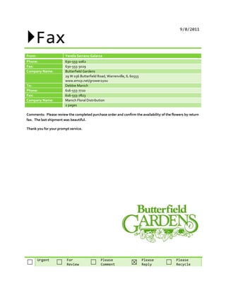 Fax
                                                                                              9/8/2011




From:                  Yerelis Serrano Galarza
Phone:                 630-555-1062
Fax:                   630-555-3029
Company Name:          Butterfield Gardens
                       29 W 036 Butterfield Road, Warrenville, IL 60555
                       www.emcp.net/grower2you
To:                    Debbie Manich
Phone:                 616-555-7720
Fax:                   616-555-7823
Company Name:          Manich Floral Distribution
                       2 pages

Comments: Please review the completed purchase order and confirm the availability of the flowers by return
fax. The last shipment was beautiful.

Thank you for your prompt service.




        Urgent          For                   Please                      Please            Please
☐                 ☐     Review         ☐      Comment            ☒        Reply      ☐      Recycle
 