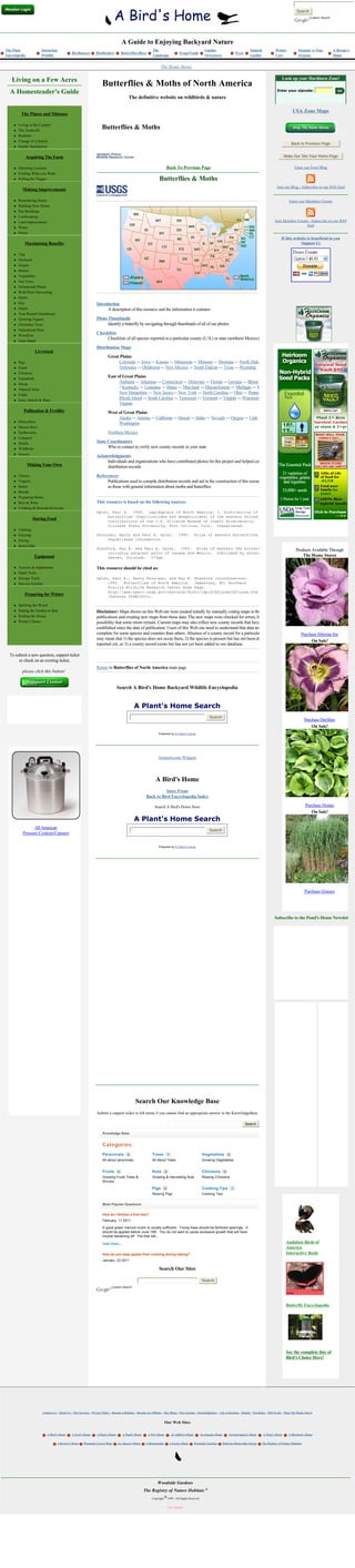 Search
                                                                                                                                                                                                                                                Custom Search




                                                                                      A Guide to Enjoying Backyard Nature
The Plant              Attracting                                                                            The                                            Garden                               Natural             Winter            Organic vs Non-          A Recipe's
                                              Birdhouses         Birdfeeders          Butterflies/Bees                                Frogs/Toads                                      Pests
Encyclopedia           Wildlife                                                                              Landscape                                      Structures                           Garden              Care              Organic                  Home


                                                                                                                   The Home Stores


   Living on a Few Acres                                                                                                                                                                                                  Look up your Hardiness Zone!
                                                                      Butterflies & Moths of North America
  A Homesteader's Guide                                                                                                                                                                                               Enter your zipcode:                         
                                                                                           The definitive website on wildbirds & nature
                                                                                                                                                                                                                                 Trees at Arborday.org
                                                                                                                                                                                                                                  USA Zone Maps
          The Pluses and Minuses

     l   Living in the Country
     l   The Tradeoffs
                                                                     Butterflies & Moths
     l   Realities
     l   Change of Lifestyle
                                                                                                                                                                                                                                 Back to Previous Page
     l   Family Satisfaction

               Acquiring The Farm                                                                                                                                                                                          Make Our Site Your Home Page


     l   Selecting Location                                                                                                 Back To Previous Page                                                                                   Enter our Fowl Blog
     l   Finding What you Want
     l   Pulling the Trigger                                                                                      Butterflies & Moths
                                                                                                                                                                                                                      Join our Blog - Subscribe to our RSS feed
           Making Improvements

     l   Remodeling House                                                                                                                                                                                                       Enter our Members Forum
     l   Building New House
     l   Out Buildings
     l   Landscaping
     l   Land Improvement                                                                                                                                                                                            Join Member Forum - Subscribe to our RSS
     l   Water
                                                                                                                                                                                                                                      feed
     l   Power
                                                                                                                                                                                                                          If this website is beneficial to you
             Maximizing Benefits                                                                                                                                                                                                      Support Us

     l   Tips
     l   Orchards
     l   Grapes
     l   Berries
     l   Vegetables
     l   Nut Trees
     l   Ornamental Plants
     l   Wild Plant Harvesting
     l   Herbs
     l   Hay                                                     Introduction
     l   Grains                                                        A description of this resource and the information it contains
     l   Year Round Greenhouse
     l   Growing Organic                                         Photo Thumbnails
     l   Christmas Trees                                               Identify a butterfly by navigating through thumbnails of all of our photos
     l   Naturalized Plots
     l   Woodlots
                                                                 Checklists
     l   Farm Stand
                                                                      Checklists of all species reported in a particular county (U.S.) or state (northern Mexico)
                                                                 Distribution Maps
                   Livestock
                                                                          Great Plains
     l   Pigs                                                                  Colorado -- Iowa -- Kansas -- Minnesota -- Missouri -- Montana -- North Dakota
     l   Goats                                                                 Nebraska -- Oklahoma -- New Mexico -- South Dakota -- Texas -- Wyoming
     l   Chickens
     l   Gamebirds
                                                                          East of Great Plains
     l   Sheep
                                                                                Alabama -- Arkansas -- Connecticut -- Delaware -- Florida -- Georgia -- Illinois
     l   Alpaca/Llama
                                                                                - Kentucky -- Louisiana -- Maine -- Maryland -- Massachusetts -- Michigan -- Mississippi
     l   Cattle
                                                                                New Hampshire -- New Jersey-- New York -- North Carolina -- Ohio -- Pennsylvania
     l   Emu, Ostrich & Rhea
                                                                                Rhode Island -- South Carolina -- Tennessee -- Vermont -- Virginia -- Wisconsin
                                                                                Virginia
            Pollination & Fertility                                       West of Great Plains
                                                                               Alaska -- Arizona -- California -- Hawaii -- Idaho -- Nevada -- Oregon -- Utah --
     l   Honeybees                                                             Washington
     l   Mason Bees
     l   Earthworms                                                       Northern Mexico
     l   Compost
     l   Mulch                                                   State Coordinators
     l   Wildbirds                                                     Who to contact to verify new county records in your state
     l   Insects
                                                                 Acknowledgments
                                                                      Individuals and organizations who have contributed photos for this project and helped compile
               Making Your Own                                        distribution records
     l   Cheese                                                  References
     l   Yogurts                                                      Publications used to compile distribution records and aid in the construction of this resource, as well
     l   Butter                                                       as those with general information about moths and butterflies
     l   Breads
     l   Preparing Meats
     l   Beer & Wine                                             This resource is based on the following sources:
     l   Clothing & Household Goods
                                                                 Opler, Paul A. 1995. Lepidoptera of North America: 2. Distribution of the
                                                                      butterflies (Papilionoidea and Hesperioides) of the eastern United States.
                  Storing Food                                        Contributions of the C.P. Gillette Museum of Insect Biodiversity.
                                                                      Colorado State University, Fort Collins, Colo. Unpaginated.
     l   Canning
     l   Freezing                                                Pavulaan, Harry and Paul A. Opler.                                   1995.         Atlas of eastern butterflies.
     l   Drying                                                       Unpublished information.
     l   Root Cellar
                                                                 Stanford, Ray E. and Paul A. Opler. 1993. Atlas of western USA butterflies,                                                                                         Products Available Through
                                                                      including adjacent parts of Canada and Mexico. Published by authors.
                   Equipment                                          Denver, Colorado. 275pp.
                                                                                                                                                                                                                                         The Home Stores

     l   Tractors & Implements                                   This resource should be cited as:
     l   Hand Tools
     l   Storage Tools                                           Opler, Paul A., Harry Pavulaan, and Ray E. Stanford (coordinators).
     l   Harvest Kitchen                                              1995. Butterflies of North America. Jamestown, ND: Northern
                                                                      Prairie Wildlife Research Center Home Page.
                                                                      http://www.npwrc.usgs.gov/resource/distr/lepid/bflyusa/bflyusa.htm
             Preparing for Winter                                     (Version 05DEC2001).

     l   Splitting the Wood
     l   Putting the Garden to Bed                               Disclaimer: Maps shown on this Web site were created initially by manually coding maps in the original
     l   Sealing the House                                       publications and creating new maps from those data. The new maps were checked for errors, but there is a
     l   Winter Chores                                           possibility that some errors remain. Current maps may also reflect new county records that have been
                                                                 established since the date of publication. Users of this Web site need to understand that data are more
                                                                 complete for some species and counties than others. Absence of a county record for a particular species                                                                 Purchase Siberian Iris
                                                                 may mean that 1) the species does not occur there, 2) the species is present but has not been detected and                                                                   On Sale!
                                                                 reported yet, or 3) a county record exists but has not yet been added to our database.

  To submit a new question, support ticket
       or check on an existing ticket,
                                                                 Return to Butterflies of North America main page
           please click this button!


                                                                                  Search A Bird's Home Backyard Wildlife Encyclopedia


                                                                                              A Plant's Home Search
                                                                                                                                                               Search
                                                                                                                                                                                                                                             Purchase Daylilies
                                                                                                                                                                                                                                                 On Sale!
                                                                                                                 Powered by A Plant's Home




                                                                                                                 Amazon.com Widgets



                                                                                                               A Bird's Home
                                                                                                                  Store Front
                                                                                                        Back to Bird Encyclopedia Index

                                                                                                              Search A Bird's Home Store                                                                                                     Purchase Hostas
                                                                                                                                                                                                                                                On Sale!
                                                                                              A Plant's Home Search
                 All American                                                                                                                                  Search
           Pressure Cookers/Canners

                                                                                                                 Powered by A Plant's Home




                                                                                                                                                                                                                                             Purchase Grasses




                                                                                                                                                                                                                    Subscribe to the Pond's Home Newsletter




                                                                                               Search Our Knowledge Base
                                                                  Submit a support ticket in left menu if you cannot find an appropriate answer in the KnowledgeBase

                                                                                                                                                                                               Search

                                                                      Knowledge Base


                                                                      Categories
                                                                      Perennials          0                 Trees           1                             Vegetables           0
                                                                      All about perennials                  All About Trees                               Growing Vegetables

                                                                       
                                                                      Fruits      0                         Nuts        0                                 Chickens         0
                                                                      Growing Fruits Trees &                Growing & Harvesting Nuts                     Raising Chickens
                                                                      Shrubs

                                                                                                            Pigs        0                                 Cooking Tips             1
                                                                       
                                                                                                            Raising Pigs                                  Cooking Tips


                                                                      Most Popular Questions

                                                                      How do I fertilize a fruit tree?
                                                                      February, 11 2011

                                                                      A good green manure mulch is usually sufficient.  Young trees should be fertilized sparingly.  It 
                                                                      should be applied before June 15th.  You do not want to cause excessive growth that will have 
                                                                      trouble hardening off.  The tree will...

                                                                      read more...                                                                                                                                           Audubon Birds of
                                                                                                                                                                                                                             America
                                                                      How do you keep apples from cracking during baking?                                                                                                    Interactive Book
                                                                      January, 23 2011

                                                                                                                 Search Our Sites

                                                                                                                                                          Search
                                                                             Custom Search




                                                                                                                                                                                                                             Butterfly Encyclopedia




                                                                                                                                                                                                                             See the complete line of
                                                                                                                                                                                                                             Bird's Choice Here!




                        Contact Us - About Us - Our Services - Privacy Policy - Become a Member - Become an Affiliate - Our Blogs - Our Forums - Knowledgebase - Ask a Question - Donate - Newsletter - RSS Feeds - Shop The Home Stores


                                                                                                                        Our Web Sites

                           A Bird's Home      A Fowl's Home      A Plant's Home        A Pond's Home     A Pet's Home           An Athlete's Home        An Organic Home       An Instrument's Home        A Wine's Home       A Bluebird's Home


                                   A Brewer's Home     Mountain Grown Hops        An Alpaca's Home      A Homesteader           A Farm's Home       Woodside Gardens     Delaware Renewable Energy         The Registry of Nature Habitats




                                                                                                                Woodside Gardens
                                                                                                       The Registry of Nature Habitats
                                                                                                            Copyright       1999 - All Rights Reserved


                                                                                                                            Last Updated:
 