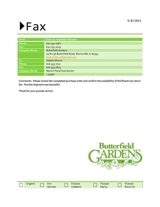 Fax
                                                                                              9/8/2011




From:                  Kevin O. Acevedo Feliciano
Phone:                 630-555-1062
Fax:                   630-555-3029
Company Name:          Butterfield Gardens
                       29 W 036 Butterfield Road, Warrenville, IL 60555
                       www.empc.net/grower2you
To:                    Debbie Manich
Phone:                 616-555-7720
Fax:                   616-555-7823
Company Name:          Manich Floral Distribution
                       2 pages

Comments: Please review the completed purchase order and confirm the availability of the flowers by return
fax. The last shipment was beautiful.

Thank for your prompt service.




        Urgent          For                   Please                      Please            Please
☐                 ☐     Review         ☐      Comment             ☐       Reply      ☐      Recycle
 