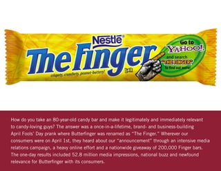 How do you take an 80-year-old candy bar and make it legitimately and immediately relevant
to candy-loving guys? The answer was a once-in-a-lifetime, brand- and business-building
April Fools’ Day prank where Butterfinger was renamed as “The Finger.” Wherever our
consumers were on April 1st, they heard about our “announcement” through an intensive media
relations campaign, a heavy online effort and a nationwide giveaway of 200,000 Finger bars.
The one-day results included 52.8 million media impressions, national buzz and newfound
relevance for Butterfinger with its consumers.
 