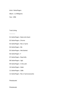 Artist : Butterfingers

Album : 1.2 Milligrams

Year : 1996




Track Listing

-------------

01. Butterfingers - Naive sick chasm

02. Butterfingers - Chrome

03. Butterfingers - Nicc o' tynne

04. Butterfingers - Me

05. Butterfingers - Wet blanket

06. Butterfingers - F

07. Butterfingers - Royal Jelly

08. Butterfingers - Ugly

09. Butterfingers - In the calm

10. Butterfingers - Sober

11. Butterfingers - 10db

12. Butterfingers - Nicc o' tynne (acoustic)



Photobucket



Photobucket
 
