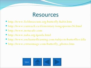 Resources http://www.fieldmuseum.org/butterfly/habit.htm http://www.canteach.ca/elementary/songspoems26.html http://www.metacafe.com http://www.naba.org/qanda.html http://www.enchantedlearning.com/subjects/butterflies/allabout/ http://www.cirrusimage.com/butterfly_photos.htm Quit 