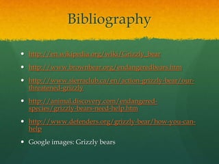 Bibliography
 http://en.wikipedia.org/wiki/Grizzly_bear
 http://www.brownbear.org/endangeredbears.htm
 http://www.sierraclub.ca/en/action-grizzly-bear/our-
threatened-grizzly
 http://animal.discovery.com/endangered-
species/grizzly-bears-need-help.htm
 http://www.defenders.org/grizzly-bear/how-you-can-
help
 Google images: Grizzly bears
 