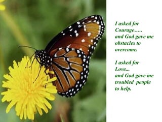 I asked for Courage….. and God gave me obstacles to overcome. I asked for Love... and God gave me troubled  people to help. 