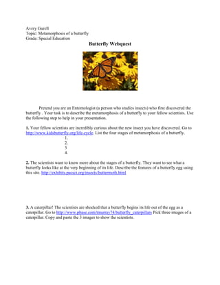 Avery Gurell<br />Topic: Metamorphosis of a butterfly<br />Grade: Special Education<br />Butterfly Webquest <br />Pretend you are an Entomologist (a person who studies insects) who first discovered the butterfly . Your task is to describe the metamorphosis of a butterfly to your fellow scientists. Use the following step to help in your presentation. <br />1. Your fellow scientists are incredibly curious about the new insect you have discovered. Go to http://www.kidsbutterfly.org/life-cycle. List the four stages of metamorphosis of a butterfly.<br />1.<br />2.<br />3<br />4.<br />2. The scientists want to know more about the stages of a butterfly. They want to see what a butterfly looks like at the very beginning of its life. Describe the features of a butterfly egg using this site. http://exhibits.pacsci.org/insects/buttermoth.html  <br />3. A caterpillar! The scientists are shocked that a butterfly begins its life out of the egg as a caterpillar. Go to http://www.pbase.com/tmurray74/butterfly_caterpillars Pick three images of a caterpillar. Copy and paste the 3 images to show the scientists. <br />4. The scientists are excited to learn about the third stage of metamorphosis .Visit the site http://clayruth.com/pupa.html pupa stage. Answer the following questions for the scientist.<br />1. How long does it take to for a chrysalis?<br />2. What does the chrysalis look like?<br />3. Describe the position is the caterpillar/ butterfly hanging in?<br />5.  Uh oh. The scientists don’t believe you. They can’t imagine how a butterfly can come out of a chrysalis. Watch the following videos.<br /> http://www.youtube.com/watch?v=C-sKCGHLHiY&feature=player_embedded#at=67 HYPERLINK quot;
http://www.youtube.com/watch?v=jsTg-rO8JrMquot;
http://www.youtube.com/watch?v=jsTg-rO8JrM <br />Pick one video you would show to the scientists. Briefly explain who you chose your selected video. <br />6. The scientists burst into applause! They are so happy about your discovery of butterflies. The scientists want to see more pictures of butterflies.  Go to the following site http://www.flmnh.ufl.edu/butterflies/guide/<br />Download three butterfly pictures. Make sure each butterfly is a different color. <br />7. You want to show the scientists books to read about butterflies. Visit the Salt Lake County library site http://ipac.slcolibrary.org/ipac20/ipac.jsp?&profile=dial--1&menu=search&submenu=subtab28&ts=1292950121816 Search the keyword “ butterfly”. Write down the title of two books you would like to read about butterflies. <br />1.<br />2.<br />8.  The scientists want to know if there are butterflies in Utah. Visit the following site. http://www.foremostbutterflies.com/learn_about_butterflies/butterfly_habitat.htm Explain what you would need to do to make a butterfly habitat in your backyard. <br />9. Show the scientist how they can design their own butterfly. Visit the following site and build your own butterfly. http://www.flmnh.ufl.edu/butterflies/game/game.htm <br />10. You did it! The scientists all congratulate you on discovering the butterfly. Go to the following site http://coloring.ws/butterfly1.htm Print your own butterfly coloring page. <br />Answers<br />,[object Object]
