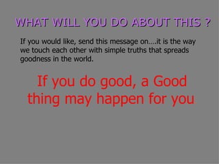 WHAT WILL YOU DO ABOUT THIS ?
If you would like, send this message on….it is the way
we touch each other with simple truths that spreads
goodness in the world.


    If you do good, a Good
  thing may happen for you.
 
