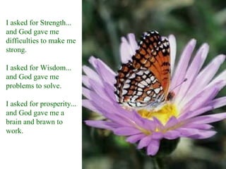 I asked for Strength...
and God gave me
difficulties to make me
strong.

I asked for Wisdom...
and God gave me
problems to solve.

I asked for prosperity...
and God gave me a
brain and brawn to
work.
 