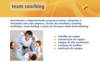 team coaching

Desenhamos e implementamos programas únicos, adequados e
articulados com cada empresa, através de consultoria, coaching
workshops, team bulding e acções de formação whole brain thinking:



                                        trabalho em equipa
                                        comunicação em equipa
                                        equipas de alto rendimento
                                        resolução de conflitos
                                        construção de equipas
 