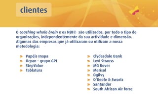 clientes

O coaching whole brain e os NBI® são utilizados, por todo o tipo de
organizações, independentemente da sua actividade e dimensão.
Algumas das empresas que já utilizaram ou utilizam a nossa
metodologia:

     Papéis Inapa                         Clydesdale Bank
     Ocyan - grupo GPI                    Levi Strauss
     StepValue                            MG Rover
     Tablatura                            Merisol
                                          Ogilvy
                                          O’Keefe & Swartz
                                          Santander
                                          South African Air force
 
