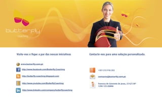 Visite-nos e fique a par das nossas iniciativas         Contacte-nos para uma solução personalizada.


   www.butterﬂy.com.pt

    http://www.facebook.com/Butterfly.Coaching                +351 213 910 353

    http://butterfly-coaching.blogspot.com                    contacto@butterﬂy.com.pt


    http://www.youtube.com/ButterflyCoaching                  Travessa do Convento de Jesus, 23 R/C Dtº
                                                              1200-125 LISBOA
    http://www.linkedin.com/company/butterflycoaching
 