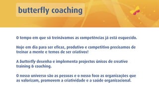 butterfly coaching


O tempo em que só treinávamos as competências já está esquecido.

Hoje em dia para ser eficaz, produtivo e competitivo precisamos de
treinar a mente e temos de ser criativos!

A butterfly desenha e implementa projectos únicos de creative
training & coaching.

O nosso universo são as pessoas e o nosso foco as organizações que
as valorizam, promovem a criatividade e a saúde organizacional.
 