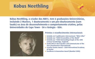 Kobus Neethling

Kobus Neethling, o criador dos NBI®, tem 6 graduações Universitárias,
incluindo 2 Masters, 1 doutoramento e um pós-doutoramento (cum
laude) na área de desenvolvimento e comportamento criativo, pelas
Universidades de Cape Town - SA e Geórgia - USA.

                                Prémios e reconhecimentos internacionais
                                  Incluído em 9 publicações internacionais “Who’s Who”
                                  Incluído nas “5000 Personalities of the World”
                                  Incluído nas “2000 Outstanding People of the 20th
                                  century”(Cambridge, England)
                                  South Africa’s Best Speaker and Communicator of the
                                  Year (Toastmasters International)
                                  Creative Genius Award —2004 International Academy
                                  of Genius
                                  Excellence in Innovation Award (Mumbai 2008)
 