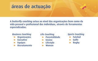 áreas de actuação

A butterfly coaching actua ao nível das organizações bem como da
vida pessoal e profissional dos indivíduos, através de ferramentas
especializadas:

  Business Coaching        Life Coaching            Sports Coaching
       Organizações              Parentalidade           Futebol
       Executive                 Ensino                  Golfe
       Equipas                   Lifestyle               Rugby
       Recrutamento              Woman
 