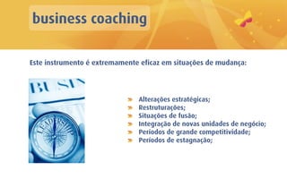 business coaching

Este instrumento é extremamente eficaz em situações de mudança:




                               Alterações estratégicas;
                               Restruturações;
                               Situações de fusão;
                               Integração de novas unidades de negócio;
                               Períodos de grande competitividade;
                               Períodos de estagnação;
 