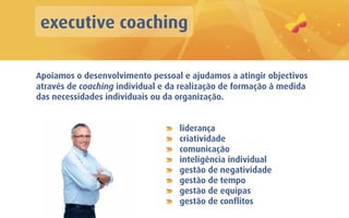 executive coaching

Apoiamos o desenvolvimento pessoal e ajudamos a atingir objectivos
através de coaching individual e da realização de formação à medida
das necessidades individuais ou da organização.


                                   liderança
                                   criatividade
                                   comunicação
                                   inteligência individual
                                   gestão de negatividade
                                   gestão de tempo
                                   gestão de equipas
                                   gestão de conflitos
 