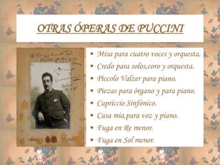 OTRAS ÓPERAS DE PUCCINI
• Misa para cuatro voces y orquesta.
• Credo para solos,coro y orquesta.
• Piccolo Valzer para piano.
• Piezas para órgano y para piano.
• Capriccio Sinfónico.
• Casa mia,para voz y piano.
• Fuga en Re menor.
• Fuga en Sol menor.
 