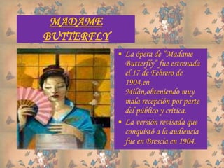 MADAME
BUTTERFLY
• La ópera de “Madame
Butterfly” fue estrenada
el 17 de Febrero de
1904,en
Milán,obteniendo muy
mala recepción por parte
del público y crítica.
• La versión revisada que
conquistó a la audiencia
fue en Brescia en 1904.
 