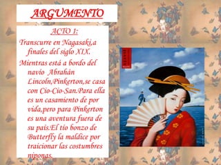 ARGUMENTO
ACTO 1:
Transcurre en Nagasaki,a
finales del siglo XIX.
Mientras está a bordo del
navío Abrahán
Lincoln,Pinkerton,se casa
con Cio-Cio-San.Para ella
es un casamiento de por
vida,pero para Pinkerton
es una aventura fuera de
su país.El tío bonzo de
Butterfly la maldice por
traicionar las costumbres
niponas.
 