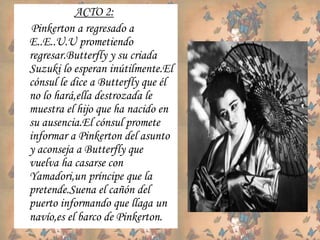 ACTO 2:
Pinkerton a regresado a
E..E..U.U prometiendo
regresar.Butterfly y su criada
Suzuki lo esperan inútilmente.El
cónsul le dice a Butterfly que él
no lo hará,ella destrozada le
muestra el hijo que ha nacido en
su ausencia.El cónsul promete
informar a Pinkerton del asunto
y aconseja a Butterfly que
vuelva ha casarse con
Yamadori,un príncipe que la
pretende.Suena el cañón del
puerto informando que llaga un
navío,es el barco de Pinkerton.
 