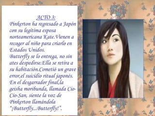 ACTO 3:
Pinkerton ha regresado a Japón
con su legítima esposa
norteamericana Kate.Vienen a
recoger al niño para criarlo en
Estados Unidos.
Butterfly se lo entrega, no sin
ates despedirse.Ella se retira a
su habitación.Cometió un grave
error,el suicidio ritual japonés.
En el desgarrador final,la
geisha moribunda, llamada Cio-
Cio-San, siente la voz de
Pinkerton llamándola
“¡Butterfly...Butterfly!”.
 