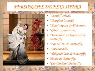 PERSONAJES DE ESTA OPERA
• “Suzuki”,criada.
• “Sharpless”,cónsul.
• “Kate”,esposa de Pinkerton.
• “Góro”,casamentero.
• “Yamadori”,pretendiente de
Butterfly.
• “Bonzo”,tío de Butterfly.
• Comisionado.
• “Yakuside”,tío de Butterfly.
• Madre de Butterfly.
• “Cio-Cio-San”,Butterfly.
 