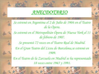 ANECDOTARIO
Se estrenó en Argentina el 2 de Julio de 1904 en el Teatro
de la Ópera.
Se estrenó en el Metropolitán Ópera de Nueva York el 11
de febrero de 1907.
Se presentó 72 veces en el Teatro Real de Madrid.
En el Gran Teatro del Liceu de Barcelona,se estrenó en
1909.
En el Teatro de la Zarzuela en Madrid se ha representado
18 veces entre 1965 y 1991.
 