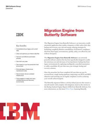 Datasheet
IBM Software Group IBM Software Group
Migration Engine from
Butterfly Software
Key benefits:
•	 Consolidate	all	your	legacy	and	current	
data
•	 Clean	and	optimize	your	historic	data	files
•	 Fast	and	cost	effective	automated	
process
•	 Zero	risk	to	any	data
•	 Zero	impact	on	your	live	production	host	
environment
•	 Eliminate	legacy	infrastructure	
maintenance	costs
•	 Decommission	all	your	outdated	
infrastructure
•	 Fully	scalable	no	matter	how	many	
outdated	Backup	and	Recovery	
environments
The Migration Engine from Butterfly Software is an innovative, totally
automated application that enables companies to fully realize their data
backup and recovery cost, risk and energy reducing strategies by
facilitating completely flawless consolidation of all historic compliance
data from their legacy environments; quickly, safely, cost effectively and
without disruption.
The Migration Engine from Butterfly Software is an extremely
powerful software solution that has been specifically designed to tackle
the notorious cost and risk issues of moving historic backup data from
legacy environments by exploiting intelligently controlled automation
to safely consolidate all your data onto your strategic backup and
recovery solution.
Once the procedure has been completed all your data can now be
accessed from a single backup platform, improving your RTO and RPO
objectives and ensuring you are legally compliant as well as reducing
your overall carbon footprint.
The Butterfly migration follows a strictly defined process that ensures a
smooth transfer with complete risk mitigation, based on the metrics in
the Backup Analysis Engine Report (AER) from Butterfly Software. For
more information, see this latest White Paper featuring Butterfly.
 