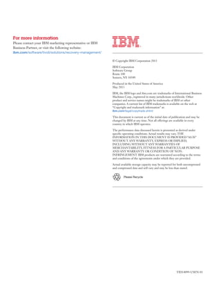 For more information
Please contact your IBM marketing representative or IBM
Business Partner, or visit the following website:
ibm.com/software/tivoli/solutions/recovery-management/
© Copyright IBM Corporation 2013
IBM Corporation
Software Group
Route 100
Somers, NY 10589
Produced in the United States of America
May 2013
IBM, the IBM logo and ibm.com are trademarks of International Business
Machines Corp., registered in many jurisdictions worldwide. Other
product and service names might be trademarks of IBM or other
companies. A current list of IBM trademarks is available on the web at
“Copyright and trademark information” at:
ibm.com/legal/copytrade.shtml
This document is current as of the initial date of publication and may be
changed by IBM at any time. Not all offerings are available in every
country in which IBM operates.
The performance data discussed herein is presented as derived under
specific operating conditions. Actual results may vary. THE
INFORMATION IN THIS DOCUMENT IS PROVIDED “AS IS”
WITHOUT ANY WARRANTY, EXPRESS OR IMPLIED,
INCLUDING WITHOUT ANY WARRANTIES OF
MERCHANTABILITY, FITNESS FOR A PARTICULAR PURPOSE
AND ANY WARRANTY OR CONDITION OF NON-
INFRINGEMENT. IBM products are warranted according to the terms
and conditions of the agreements under which they are provided.
Actual available storage capacity may be reported for both uncompressed
and compressed data and will vary and may be less than stated.
Please	Recycle
TID14099-USEN-01
 