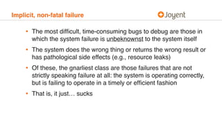 Implicit, non-fatal failure
• The most difﬁcult, time-consuming bugs to debug are those in
which the system failure is unbeknownst to the system itself
• The system does the wrong thing or returns the wrong result or
has pathological side effects (e.g., resource leaks)
• Of these, the gnarliest class are those failures that are not
strictly speaking failure at all: the system is operating correctly,
but is failing to operate in a timely or efﬁcient fashion
• That is, it just… sucks
 