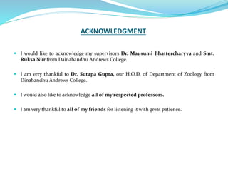 ACKNOWLEDGMENT
 I would like to acknowledge my supervisors Dr. Mausumi Bhattercharyya and Smt.
Ruksa Nur from Dainabandhu Andrews College.
 I am very thankful to Dr. Sutapa Gupta, our H.O.D. of Department of Zoology from
Dinabandhu Andrews College.
 I would also like to acknowledge all of my respected professors.
 I am very thankful to all of my friends for listening it with great patience.
 