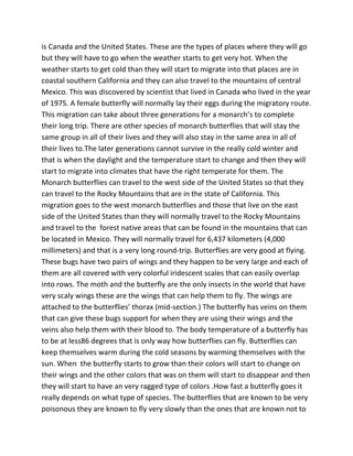 is Canada and the United States. These are the types of places where they will go
but they will have to go when the weather starts to get very hot. When the
weather starts to get cold than they will start to migrate into that places are in
coastal southern California and they can also travel to the mountains of central
Mexico. This was discovered by scientist that lived in Canada who lived in the year
of 1975. A female butterfly will normally lay their eggs during the migratory route.
This migration can take about three generations for a monarch’s to complete
their long trip. There are other species of monarch butterflies that will stay the
same group in all of their lives and they will also stay in the same area in all of
their lives to.The later generations cannot survive in the really cold winter and
that is when the daylight and the temperature start to change and then they will
start to migrate into climates that have the right temperate for them. The
Monarch butterflies can travel to the west side of the United States so that they
can travel to the Rocky Mountains that are in the state of California. This
migration goes to the west monarch butterflies and those that live on the east
side of the United States than they will normally travel to the Rocky Mountains
and travel to the forest native areas that can be found in the mountains that can
be located in Mexico. They will normally travel for 6,437 kilometers (4,000
millimeters) and that is a very long round-trip. Butterflies are very good at flying.
These bugs have two pairs of wings and they happen to be very large and each of
them are all covered with very colorful iridescent scales that can easily overlap
into rows. The moth and the butterfly are the only insects in the world that have
very scaly wings these are the wings that can help them to fly. The wings are
attached to the butterflies’ thorax (mid-section.) The butterfly has veins on them
that can give these bugs support for when they are using their wings and the
veins also help them with their blood to. The body temperature of a butterfly has
to be at less86 degrees that is only way how butterflies can fly. Butterflies can
keep themselves warm during the cold seasons by warming themselves with the
sun. When the butterfly starts to grow than their colors will start to change on
their wings and the other colors that was on them will start to disappear and then
they will start to have an very ragged type of colors .How fast a butterfly goes it
really depends on what type of species. The butterflies that are known to be very
poisonous they are known to fly very slowly than the ones that are known not to
 