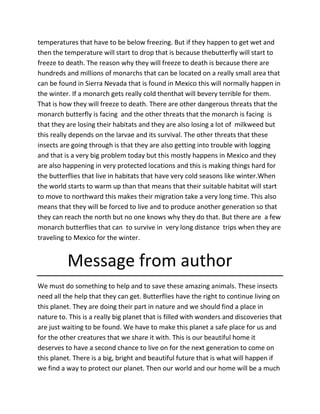 temperatures that have to be below freezing. But if they happen to get wet and
then the temperature will start to drop that is because thebutterfly will start to
freeze to death. The reason why they will freeze to death is because there are
hundreds and millions of monarchs that can be located on a really small area that
can be found in Sierra Nevada that is found in Mexico this will normally happen in
the winter. If a monarch gets really cold thenthat will bevery terrible for them.
That is how they will freeze to death. There are other dangerous threats that the
monarch butterfly is facing and the other threats that the monarch is facing is
that they are losing their habitats and they are also losing a lot of milkweed but
this really depends on the larvae and its survival. The other threats that these
insects are going through is that they are also getting into trouble with logging
and that is a very big problem today but this mostly happens in Mexico and they
are also happening in very protected locations and this is making things hard for
the butterflies that live in habitats that have very cold seasons like winter.When
the world starts to warm up than that means that their suitable habitat will start
to move to northward this makes their migration take a very long time. This also
means that they will be forced to live and to produce another generation so that
they can reach the north but no one knows why they do that. But there are a few
monarch butterflies that can to survive in very long distance trips when they are
traveling to Mexico for the winter.
Message from author
We must do something to help and to save these amazing animals. These insects
need all the help that they can get. Butterflies have the right to continue living on
this planet. They are doing their part in nature and we should find a place in
nature to. This is a really big planet that is filled with wonders and discoveries that
are just waiting to be found. We have to make this planet a safe place for us and
for the other creatures that we share it with. This is our beautiful home it
deserves to have a second chance to live on for the next generation to come on
this planet. There is a big, bright and beautiful future that is what will happen if
we find a way to protect our planet. Then our world and our home will be a much
 