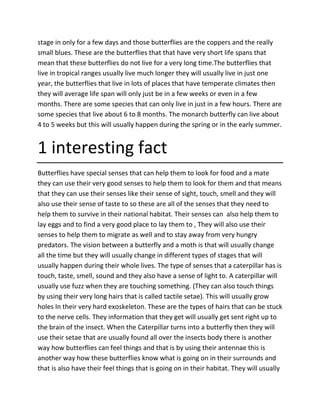 stage in only for a few days and those butterflies are the coppers and the really
small blues. These are the butterflies that that have very short life spans that
mean that these butterflies do not live for a very long time.The butterflies that
live in tropical ranges usually live much longer they will usually live in just one
year, the butterflies that live in lots of places that have temperate climates then
they will average life span will only just be in a few weeks or even in a few
months. There are some species that can only live in just in a few hours. There are
some species that live about 6 to 8 months. The monarch butterfly can live about
4 to 5 weeks but this will usually happen during the spring or in the early summer.
1 interesting fact
Butterflies have special senses that can help them to look for food and a mate
they can use their very good senses to help them to look for them and that means
that they can use their senses like their sense of sight, touch, smell and they will
also use their sense of taste to so these are all of the senses that they need to
help them to survive in their national habitat. Their senses can also help them to
lay eggs and to find a very good place to lay them to , They will also use their
senses to help them to migrate as well and to stay away from very hungry
predators. The vision between a butterfly and a moth is that will usually change
all the time but they will usually change in different types of stages that will
usually happen during their whole lives. The type of senses that a caterpillar has is
touch, taste, smell, sound and they also have a sense of light to. A caterpillar will
usually use fuzz when they are touching something. (They can also touch things
by using their very long hairs that is called tactile setae). This will usually grow
holes In their very hard exoskeleton. These are the types of hairs that can be stuck
to the nerve cells. They information that they get will usually get sent right up to
the brain of the insect. When the Caterpillar turns into a butterfly then they will
use their setae that are usually found all over the insects body there is another
way how butterflies can feel things and that is by using their antennae this is
another way how these butterflies know what is going on in their surrounds and
that is also have their feel things that is going on in their habitat. They will usually
 